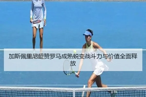 加斯佩里尼盛赞罗马成熟蜕变战斗力与价值全面释放